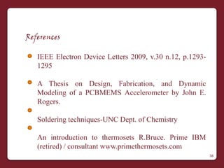 References

   IEEE Electron Device Letters 2009, v.30 n.12, p.1293-
   1295

   A Thesis on Design, Fabrication, and Dynamic
   Modeling of a PCBMEMS Accelerometer by John E.
   Rogers.

   Soldering techniques-UNC Dept. of Chemistry

   An introduction to thermosets R.Bruce. Prime IBM
   (retired) / consultant www.primethermosets.com
                                                           38
 