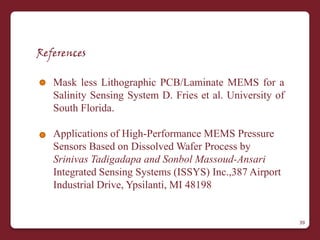 References

   Mask less Lithographic PCB/Laminate MEMS for a
   Salinity Sensing System D. Fries et al. University of
   South Florida.

   Applications of High-Performance MEMS Pressure
   Sensors Based on Dissolved Wafer Process by
   Srinivas Tadigadapa and Sonbol Massoud-Ansari
   Integrated Sensing Systems (ISSYS) Inc.,387 Airport
   Industrial Drive, Ypsilanti, MI 48198


                                                           39
 