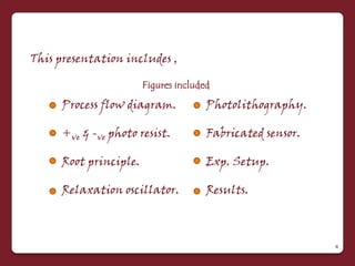 This presentation includes ,

                       Figures included

     Process flow diagram.            Photolithography.

     +ve & -ve photo resist.          Fabricated sensor.

     Root principle.                  Exp. Setup.

     Relaxation oscillator.           Results.



                                                           4
 