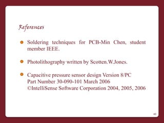 References

   Soldering techniques for PCB-Min Chen, student
   member IEEE.

   Photolithography written by Scotten.W.Jones.

   Capacitive pressure sensor design Version 8/PC
   Part Number 30-090-101 March 2006
   ©IntelliSense Software Corporation 2004, 2005, 2006



                                                         40
 