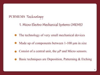PCBMEMS Technology

     1. Micro Electro Mechanical Systems (MEMS)


     The technology of very small mechanical devices

     Made up of components between 1-100 m in size

     Consist of a central unit, the P and Micro sensors.

     Basic techniques are Deposition, Patterning & Etching

                                                             6
 