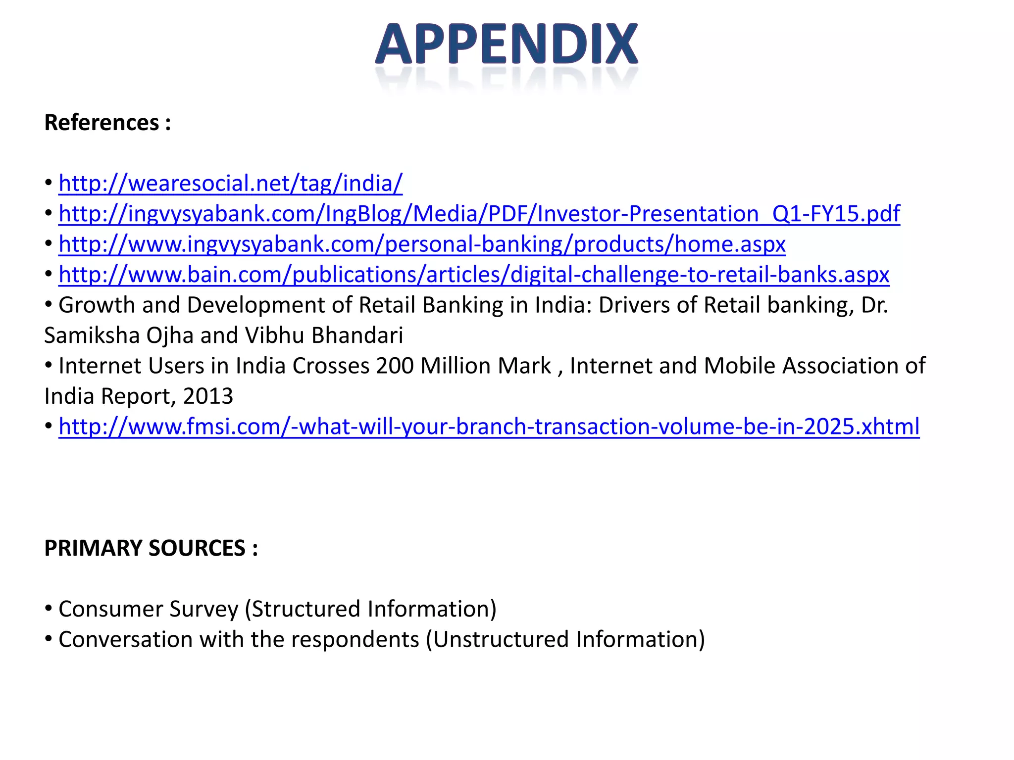 References : 
•http://wearesocial.net/tag/india/ 
•http://ingvysyabank.com/IngBlog/Media/PDF/Investor-Presentation_Q1-FY15.pdf 
•http://www.ingvysyabank.com/personal-banking/products/home.aspx 
•http://www.bain.com/publications/articles/digital-challenge-to-retail-banks.aspx 
•Growth and Development of Retail Banking in India: Drivers of Retail banking, Dr. SamikshaOjhaand VibhuBhandari 
•Internet Users in India Crosses 200 Million Mark , Internet and Mobile Association of India Report, 2013 
•http://www.fmsi.com/-what-will-your-branch-transaction-volume-be-in-2025.xhtmlPRIMARY SOURCES : 
•Consumer Survey (Structured Information) 
•Conversation with the respondents (Unstructured Information) 