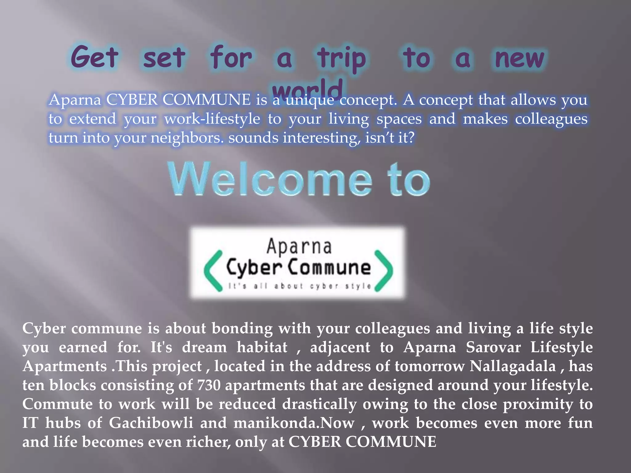 Get  set  for  a  trip   to  a  new  worldAparna CYBER COMMUNE is a unique concept. A concept that allows you to extend your work-lifestyle to your living spaces and makes colleagues turn into your neighbors. sounds interesting, isn’t it?Welcome to Cyber commune is about bonding with your colleagues and living a life style you earned for. It's dream habitat , adjacent to Aparna Sarovar Lifestyle Apartments .This project , located in the address of tomorrow Nallagadala , has ten blocks consisting of 730 apartments that are designed around your lifestyle. Commute to work will be reduced drastically owing to the close proximity to IT hubs of Gachibowli and manikonda.Now , work becomes even more fun and life becomes even richer, only at CYBER COMMUNE