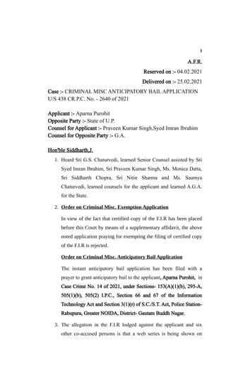 1
A.F.R.
Reserved on :- 04.02.2021
Delivered on :- 25.02.2021
Case :- CRIMINAL MISC ANTICIPATORY BAIL APPLICATION
U/S 438 CR.P.C. No. - 2640 of 2021
Applicant :- Aparna Purohit
Opposite Party :- State of U.P.
Counsel for Applicant :- Praveen Kumar Singh,Syed Imran Ibrahim
Counsel for Opposite Party :- G.A.
Hon'ble Siddharth,J.
1. Heard Sri G.S. Chaturvedi, learned Senior Counsel assisted by Sri
Syed Imran Ibrahim, Sri Praveen Kumar Singh, Ms. Monica Datta,
Sri Siddharth Chopra, Sri Nitin Sharma and Ms. Saumya
Chaturvedi, learned counsels for the applicant and learned A.G.A.
for the State.
2. Order on Criminal Misc. Exemption Application
In view of the fact that certified copy of the F.I.R has been placed
before this Court by means of a supplementary affidavit, the above
noted application praying for exempting the filing of certified copy
of the F.I.R is rejected.
Order on Criminal Misc. Anticipatory Bail Application
The instant anticipatory bail application has been filed with a
prayer to grant anticipatory bail to the applicant, Aparna Purohit, in
Case Crime No. 14 of 2021, under Sections- 153(A)(1)(b), 295-A,
505(1)(b), 505(2) I.P.C., Section 66 and 67 of the Information
Technology Act and Section 3(1)(r) of S.C./S.T. Act, Police Station-
Rabupura, Greater NOIDA, District- Gautam Buddh Nagar.
3. The allegation in the F.I.R lodged against the applicant and six
other co-accused persons is that a web series is being shown on
 