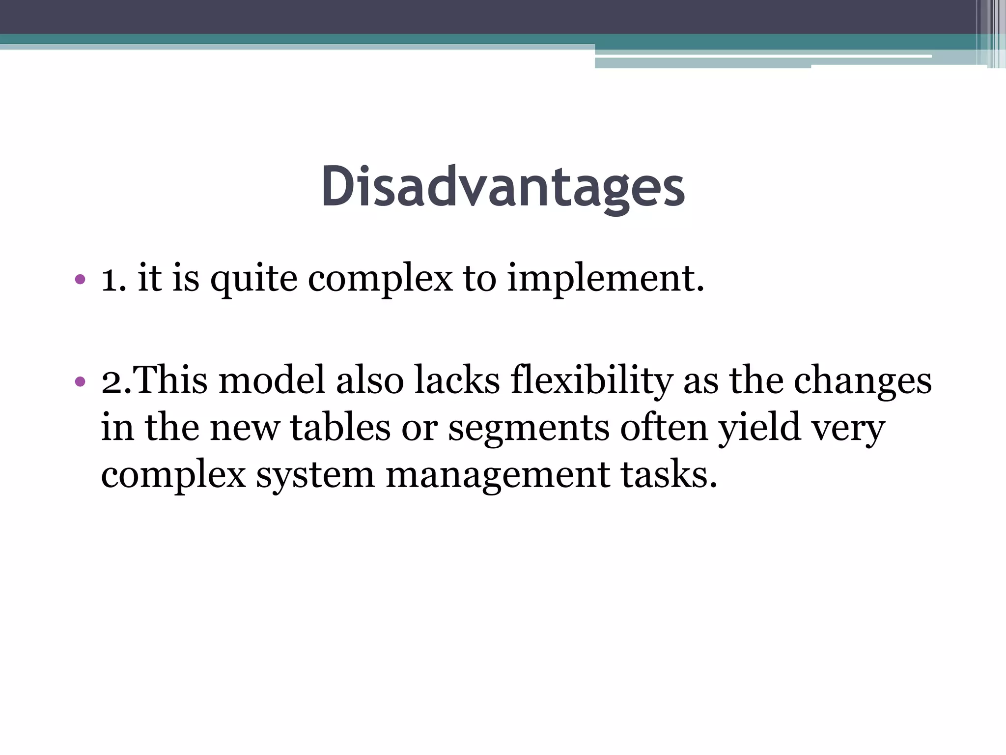 Disadvantages
• 1. it is quite complex to implement.
• 2.This model also lacks flexibility as the changes
in the new tables or segments often yield very
complex system management tasks.
 