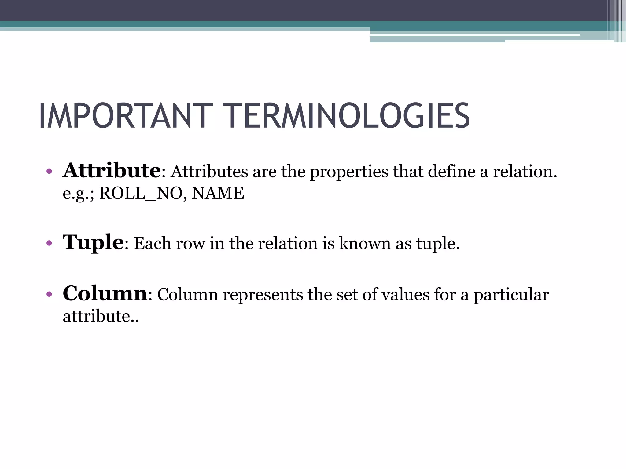 IMPORTANT TERMINOLOGIES
• Attribute: Attributes are the properties that define a relation.
e.g.; ROLL_NO, NAME
• Tuple: Each row in the relation is known as tuple.
• Column: Column represents the set of values for a particular
attribute..
 