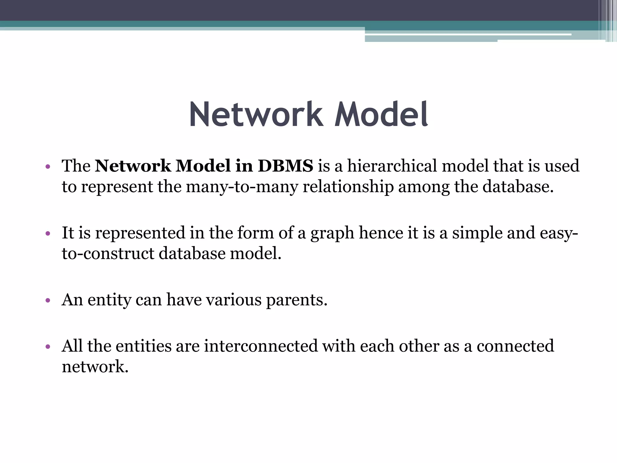 Network Model
• The Network Model in DBMS is a hierarchical model that is used
to represent the many-to-many relationship among the database.
• It is represented in the form of a graph hence it is a simple and easy-
to-construct database model.
• An entity can have various parents.
• All the entities are interconnected with each other as a connected
network.
 