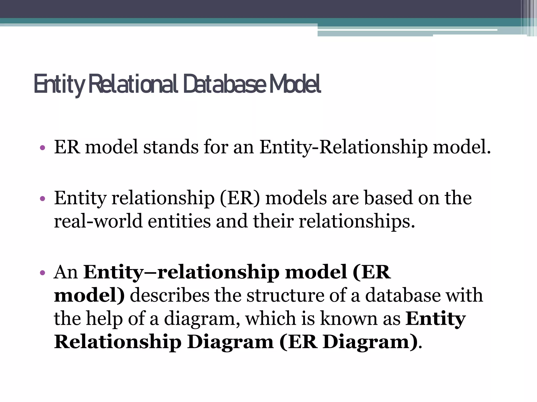 EntityRelational DatabaseModel
• ER model stands for an Entity-Relationship model.
• Entity relationship (ER) models are based on the
real-world entities and their relationships.
• An Entity–relationship model (ER
model) describes the structure of a database with
the help of a diagram, which is known as Entity
Relationship Diagram (ER Diagram).
 