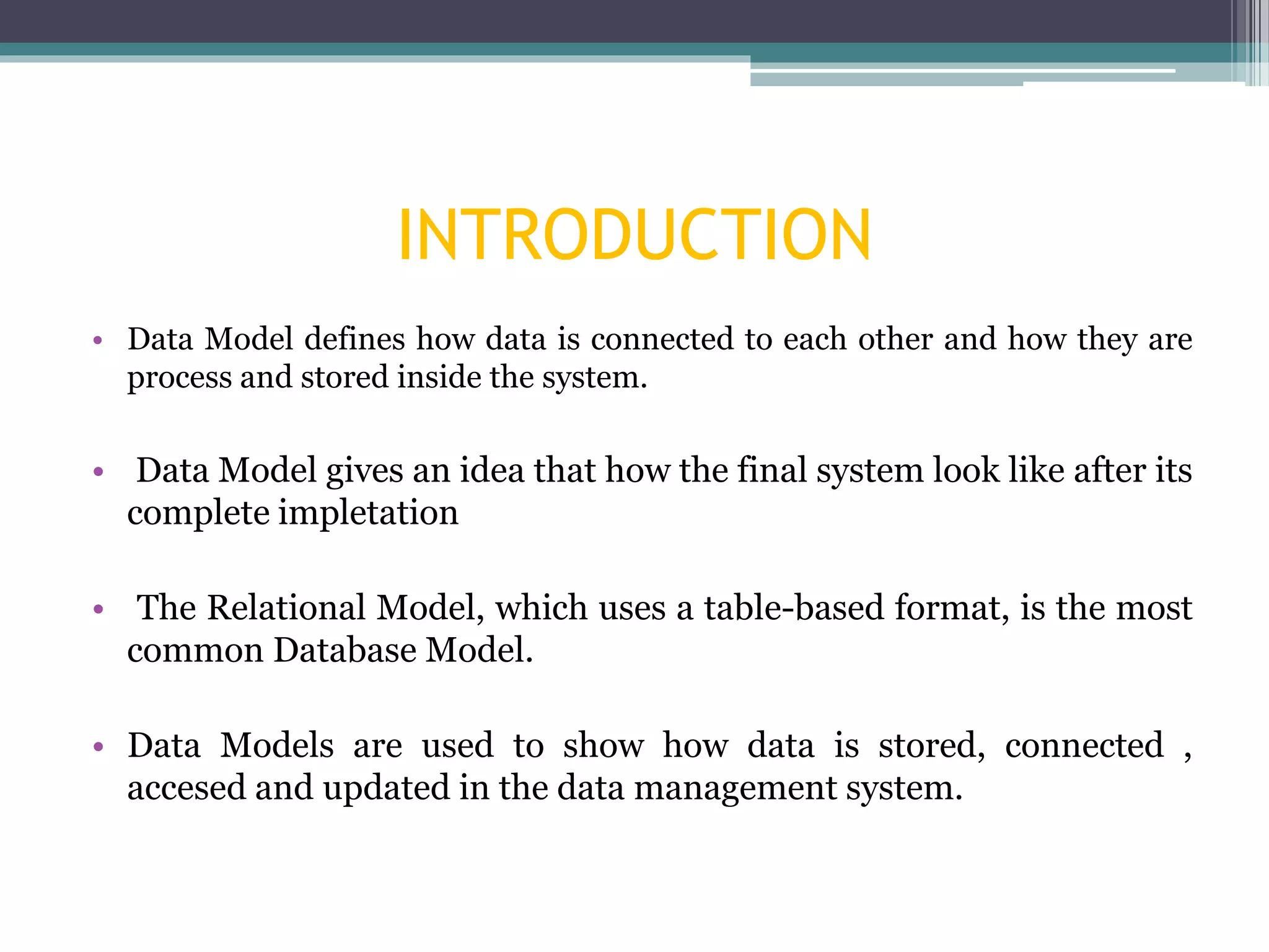 INTRODUCTION
• Data Model defines how data is connected to each other and how they are
process and stored inside the system.
• Data Model gives an idea that how the final system look like after its
complete impletation
• The Relational Model, which uses a table-based format, is the most
common Database Model.
• Data Models are used to show how data is stored, connected ,
accesed and updated in the data management system.
 