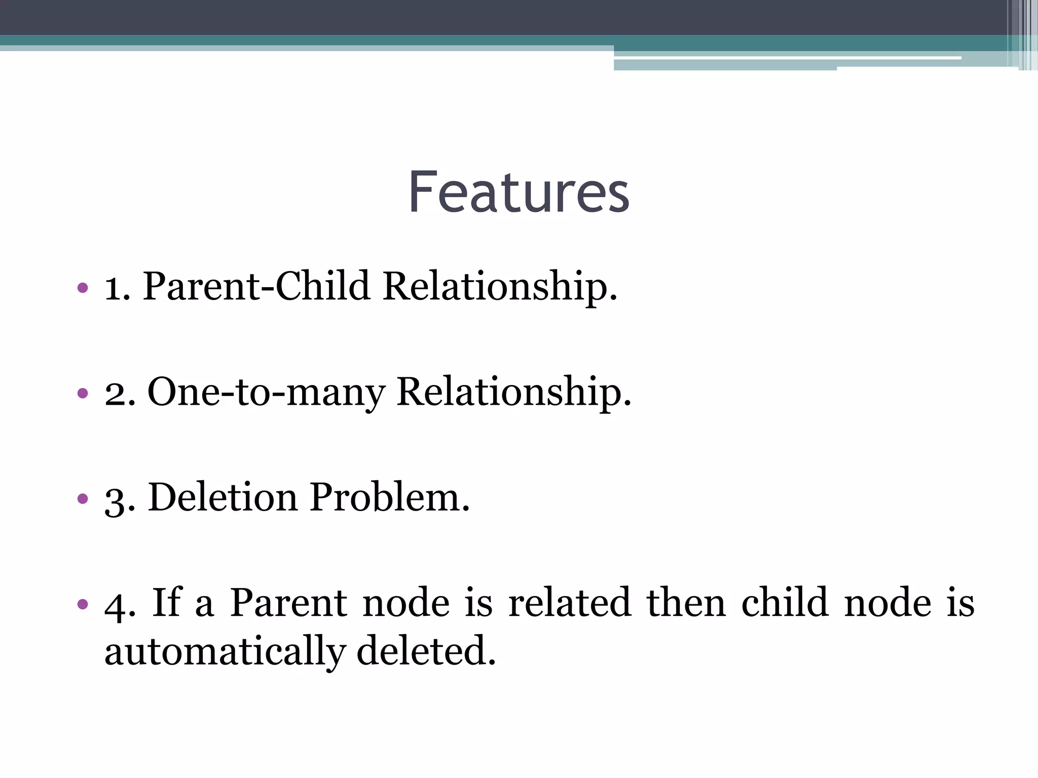 Features
• 1. Parent-Child Relationship.
• 2. One-to-many Relationship.
• 3. Deletion Problem.
• 4. If a Parent node is related then child node is
automatically deleted.
 