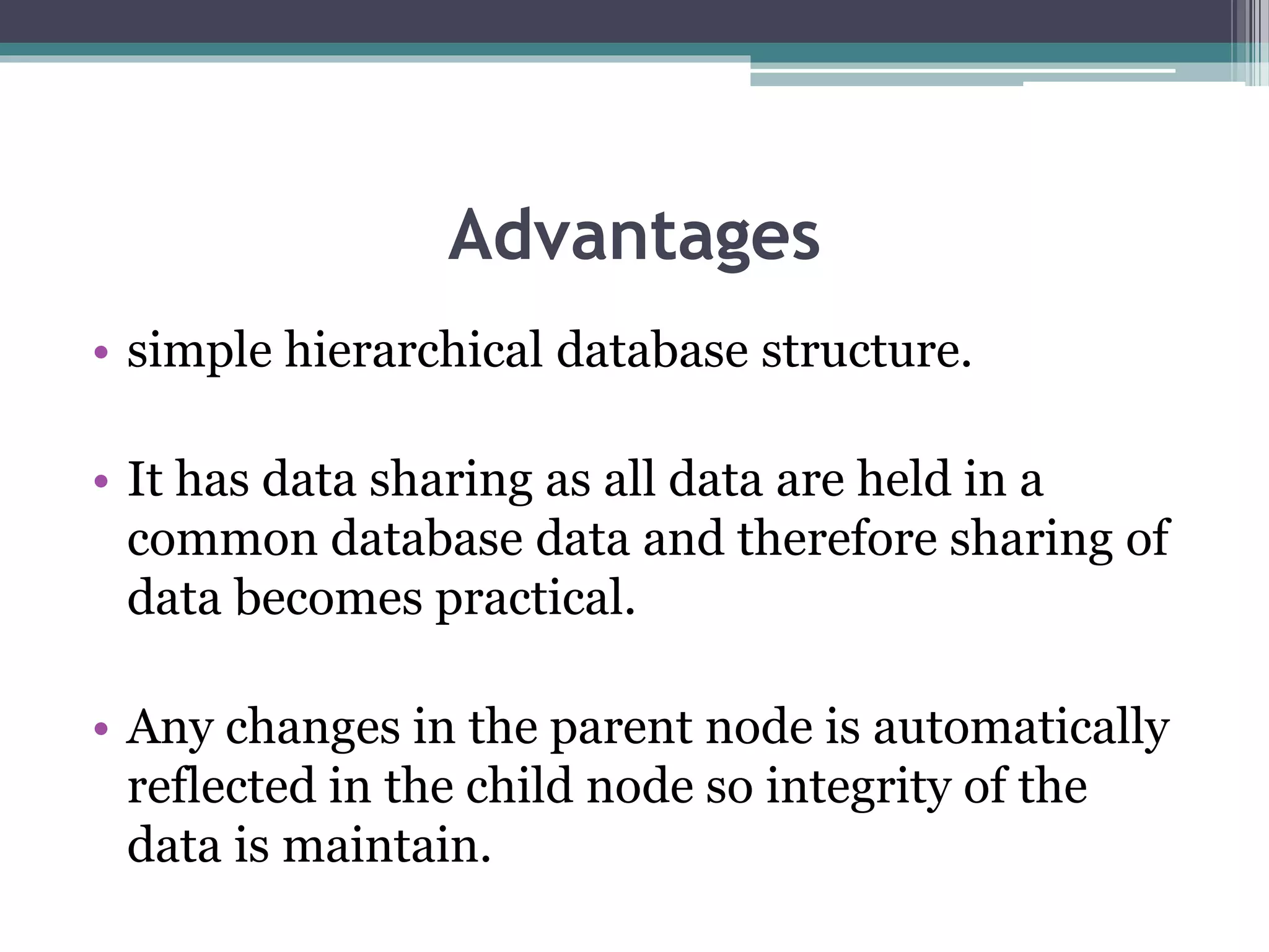 Advantages
• simple hierarchical database structure.
• It has data sharing as all data are held in a
common database data and therefore sharing of
data becomes practical.
• Any changes in the parent node is automatically
reflected in the child node so integrity of the
data is maintain.
 