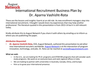 International	Recruitment	Business	Plan	by	
Dr.	Aparna	Vashisht-Rota	
These	are	the	lessons	and	insights	I	learnt	at	an	old	role.	As	new	enrollment	managers	step	into	
international	recruitment,	I	thought	I	would	share	my	experiences	that	may	help	another	
professional.	The	literature	quoted	in	this	presentation	is	from	2013-14	but	it	is	still	relevant	
today.		
	
Kindly	attribute	this	to	August	Network	if	you	share	it	with	others	by	emailing	us	to	inform	us	
where	you	are	publishing	the	paper.	
	
Attribution	Requested:		
•  Dr.	Aparna	Vashisht-Rota,	CEO,	August	Network,	authored	this	presentation	to	aid	other	
new	international	recruiters	worldwide.	August	Network	is	at	the	intersection	of	program	
innovation,	technology,	and	jobs.	Dr.	Rota	can	be	reached	at	avrota@augustnetwork.com.	
	
What	we	seek:	
–  In	the	U.S.,	we	are	looking	for	Ph.D.	programs	and	STEM	MS	programs	that	will	consider	work	
study	programs.	We	work	on	an	exclusive	basis	and	seek	regional	offices	in	India.	
–  We	are	looking	to	partner	with	universities	in	Australia,	Canada,	China,	and	Europe.	
–  Hire	us	to	grow	your	international	presence.		
 