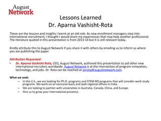 Lessons	Learned	
Dr.	Aparna	Vashisht-Rota	
These	are	the	lessons	and	insights	I	learnt	at	an	old	role.	As	new	enrollment	managers	step	into	
international	recruitment,	I	thought	I	would	share	my	experiences	that	may	help	another	professional.	
The	literature	quoted	in	this	presentation	is	from	2013-14	but	it	is	still	relevant	today.		
	
Kindly	attribute	this	to	August	Network	if	you	share	it	with	others	by	emailing	us	to	inform	us	where	
you	are	publishing	the	paper.	
	
Attribution	Requested:		
•  Dr.	Aparna	Vashisht-Rota,	CEO,	August	Network,	authored	this	presentation	to	aid	other	new	
international	recruiters	worldwide.	August	Network	is	at	the	intersection	of	program	innovation,	
technology,	and	jobs.	Dr.	Rota	can	be	reached	at	avrota@augustnetwork.com.	
	
What	we	seek:	
–  In	the	U.S.,	we	are	looking	for	Ph.D.	programs	and	STEM	MS	programs	that	will	consider	work	study	
programs.	We	work	on	an	exclusive	basis	and	seek	regional	offices	in	India.	
–  We	are	looking	to	partner	with	universities	in	Australia,	Canada,	China,	and	Europe.	
–  Hire	us	to	grow	your	international	presence.		
 