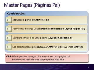 Master Pages (Páginas Pai)
 Considerações:

 1    Incluídas a partir do ASP.NET 2.0


 2    Permitem a herança visual (Página Filho herda o Layout Página Pai)


 3    Estrutura similar à de uma página (Layout e CodeBehind)


 4    São caracterizadas pela (Extensão *.MASTER e Diretiva <%@ MASTER)



 OBS: Não é possível navegar diretamente em uma página pai
      Podemos ter mais de uma página pai no Web Site


                                                                           2
 