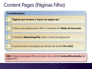 Content Pages (Páginas Filho)
 Considerações:

 1    Páginas que herdam o layout da página pai


 2    O layout das páginas pai e filho é mesclado em Modo de Execução


 3    O Atributo MasterPageFile indica o nome da página pai


 4    É possível setar uma página pai através do evento Pre_Init()



 OBS: O layout da página filho vai dentro do controle ContentPlaceHolder da
 página Pai


                                                                              3
 