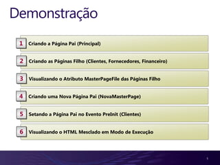 Demonstração
 1   Criando a Página Pai (Principal)


 2   Criando as Páginas Filho (Clientes, Fornecedores, Financeiro)


 3   Visualizando o Atributo MasterPageFile das Páginas Filho


 4   Criando uma Nova Página Pai (NovaMasterPage)


 5   Setando a Página Pai no Evento PreInit (Clientes)


 6   Visualizando o HTML Mesclado em Modo de Execução




                                                                     5
 