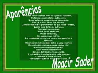Quase sempre vemos além ou aquém da realidade, Os fatos possuem efeitos sublineares, Nunca sabemos e conhecemos plenamente, Nem os outros, nem a nós mesmos, Jamais entendemos plenamente o se que passa conosco, Quanto mais dentro de outro ser. Cada ser é um universo Ainda pouco explorado, Pouco conhecido, Em expansão ao infinito. Por isso tantas vezes o que parece nem sempre é a realidade, Devemos ter muito cuidado sobre o que pensamos Com relação às outras pessoas e sobre nós. A realidade não chega de pronto, Vai se formando lentamente Sem ser definitivamente concluída. A vida está se transformando a cada segundo Criando-se a todo o instante, Somos todos vida em mutação constante. Moacir Sader Aparências 