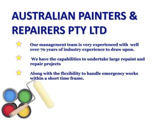 AUSTRALIAN PAINTERS & REPAIRERS PTY LTD  	Our management team is very experienced with  well 	over 70 years of industry experience to draw upon. We have the capabilities to undertake large repaint and 	repair projects  	Along withthe flexibility to handle emergency works 	within a short time frame. 