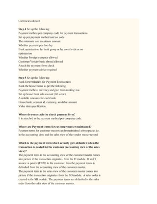 Currencies allowed
Step 4 Set up the following:
Payment method per company code for payment transactions
Set up per payment method and co. code
The minimum and maximum amount.
Whether payment per due day
Bank optimization by bank group or by postal code or no
optimization
Whether Foreign currency allowed
Customer/Vendor bank abroad allowed
Attach the payment form check
Whether payment advice required
Step 5 Set up the following:
Bank Determination for Payment Transactions
Rank the house banks as per the following
Payment method, currency and give them ranking nos
Set up house bank sub account (GL code)
Available amounts for each bank
House bank, account id, currency, available amount
Value date specification
Where do you attach the check payment form?
It is attached to the payment method per company code.
Where are Payment terms for customer master maintained?
Payment terms for customer master can be maintained at two places i.e.
in the accounting view and the sales view of the vendor master record.
Which is the payment term which actually gets defaulted when the
transaction is posted for the customer (accounting viewor the sales
view)?
The payment term in the accounting view of the customer master comes
into picture if the transaction originates from the FI module. If an FI
invoice is posted (FB70) to the customer, then the payment terms is
defaulted from the accounting view of the customer master.
The payment term in the sales view of the customer master comes into
picture if the transaction originates from the SD module. A sales order is
created in the SD module. The payment terms are defaulted in the sales
order from the sales view of the customer master.
 
