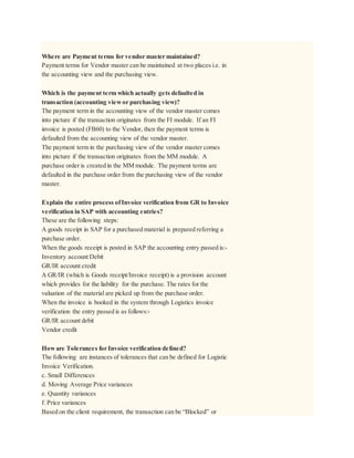 Where are Payment terms for vendor master maintained?
Payment terms for Vendor master can be maintained at two places i.e. in
the accounting view and the purchasing view.
Which is the payment term which actually gets defaulted in
transaction (accounting viewor purchasing view)?
The payment term in the accounting view of the vendor master comes
into picture if the transaction originates from the FI module. If an FI
invoice is posted (FB60) to the Vendor, then the payment terms is
defaulted from the accounting view of the vendor master.
The payment term in the purchasing view of the vendor master comes
into picture if the transaction originates from the MM module. A
purchase order is created in the MM module. The payment terms are
defaulted in the purchase order from the purchasing view of the vendor
master.
Explain the entire process ofInvoice verification from GR to Invoice
verification in SAP with accounting entries?
These are the following steps:
A goods receipt in SAP for a purchased material is prepared referring a
purchase order.
When the goods receipt is posted in SAP the accounting entry passed is:-
Inventory account Debit
GR/IR account credit
A GR/IR (which is Goods receipt/Invoice receipt) is a provision account
which provides for the liability for the purchase. The rates for the
valuation of the material are picked up from the purchase order.
When the invoice is booked in the system through Logistics invoice
verification the entry passed is as follows:-
GR/IR account debit
Vendor credit
Howare Tolerances for Invoice verification defined?
The following are instances of tolerances that can be defined for Logistic
Invoice Verification.
c. Small Differences
d. Moving Average Price variances
e. Quantity variances
f. Price variances
Based on the client requirement, the transaction can be “Blocked” or
 