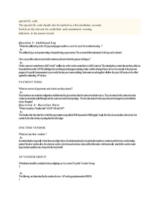 special GL code.
The special GL code should also be marked as a Reconciliation account.
Switch on the relevant for credit limit and commitment warning
indicators in the master record.
Question 1: Additional Log
WhatistheadditionallogintheAPpaymentprogramandhowcanit beusedfortroubleshooting ?
A:
Theadditionallogisanimportantsettingwhenperformingapaymentrun.Theamountofinformationstoredinthelogcanbeselected
Howcanyoulinkcustomerandvendormasterrecordsandwhatisthepurposeofdoingso?
A:
Onthecustomermasterthereisafield“vendor”andlikewiseonthevendormasterthereisafield“customer”.Byenteringthesemasterdatanumbers,alinkcan
becreatedbetweentheAP/ARsubledgersforuseinthepaymentprogram,dunningroutine andtheclearingofopenitems.Forexampleinthepayment
program,ifaspecificbusinesspartnerisyourvendorbutalsoyourcustomer,linking theirmasterrecordstogetherwillallowtheopenARinvoicestobeoffset
againsttheoutstandingAPinvoices
PAYMENT TERM:
Whataretermsofpaymentsandwherearetheystored?
A:
Paymenttermsarecreatedinconfigurationanddeterminethepaymentduedateforcustomer/vendorinvoices.Theyarestoredonthecustomer/vendor
masterrecordandarepulledthroughontothecustomer/vendorinvoicepostings. Theduedatederivedviathepaymentcanbechangedoneachindividual
invoice ifrequired
Que stion 4 : Ba se line Da te
Whatismeantbya“baselinedate”inSAPARandAP?
A:
Thebaselinedateisthedatefromwhichthepaymentterms(specifiedinIMGtransactionOBB)applyUsuallythisisthedocumentdateontheinvoicebut
canalsobethedateofentryorpostingdatefromtheledger
ONE TIME VENDOR:
Whatareone-time vendors?
A:
Incertainindustries(especiallywherethereareahighvolumeofcashtransactions),itisnotpracticaltocreatenewmasterrecordsforeveryvendortrading
partner.One-timevendorsallowforadummyvendorcodetobeusedoninvoiceentryandtheinformationwhichisnormally storedinthevendormaster
(paymentterms,addressetc),iskeyedontheinvoiceitself
AP VENDOR GROUP:
WhatfactorsshouldbeconsideredwhenconfiguringanAccountsPayableVendorGroup
?
A:
Thefollowing aredeterminedbythecreationofanewAPvendorgroup(transactionOBD3)
•
 
