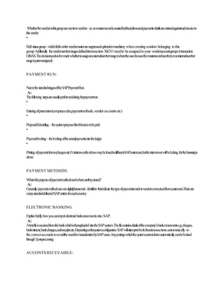 Whetherthevendorsinthisgroupareone-timevendors–i.e.nomasterrecordiscreatedbuttheaddressandpaymentsdetailsareenteredagainsteachinvoiceto
thisvendor
•
Fieldstatusgroup–whichfieldsonthevendormasteraresuppressed,optionalormandatory whencreatingvendors belonging tothis
groupAdditionally thevendornumberrangesdefinedintransaction XKN1needto beassignedtoyour vendoraccountgroupsintransaction
OBAS.Thedecisionneedstobemadewhethertoassignanexternalnumberrange(wheretheuserchoosesthemasterrecordnumber)oraninternalnumber
range(systemassigned)
PAYMENT RUN:
NamethestandardstagesoftheSAPPaymentRun.
A:
Thefollowing stepsareusuallyperformedduringthepaymentrun
•
Enteringofparameters(companycodes,paymentmethods,vendoraccountsetc)
•
ProposalScheduling –thesystemproposeslistofinvoicestobepaid
•
Paymentbooking–thebookingoftheactualpaymentsintotheledger
•
Printingofpaymentforms(chequesetc)VariationsontheabovemaybefoundindifferentSAPcustomers,buttheinterviewerwillbelooking forthebasissteps
above
PAYMENT METOHDS:
Whatisthepurposeofpaymentmethodsandwherearetheystored?
A:
Generallypaymentmethodsareonedigitalphanumeric identifiersthatindicatethetypeofpaymentsmadetovendorsorreceivedfromcustomers.Thereare
manystandarddeliveredSAPentriesforeachcountry
ELECTRONIC BANKING:
Explainbrieflyhowyoucanimportelectronicbankstatementsinto SAP.
A:
AtextfileisreceivedfromthebankwhichisthenuploadedintotheSAPsystem.Thefilecontainsdetailsofthecompany’sbankmovementse.g.cheques,
bankinterest,bankcharges,cashreceiptsetc.DependingonthesystemconfigurationSAPwillattempttobookthesetransactionsautomatically to
the correctaccountstoavoidtheneedformanualentriesbySAPusers.Anypostingswhichthesystemcannotderiveautomaticallycanbebooked
through“post-processing
AUUONTS RECEVABILE:
 