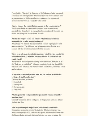Posted with a “Warning” in the event of the Tolerances being exceeded.
Tolerances are nothing but the differences between invoice amount and
payment amount or differences between goods receipt amount and
invoice amount which is acceptable to the client.
Can we change the reconciliation account in the vendor master?
Yes. Reconciliation account can be changed in the vendor master
provided that the authority to change has been configured. Normally we
should not change the reconciliation account.
What is the impact on the old balance when the reconciliation
account in the vendor master is changed?
Any change you make to the reconciliation account is prospective and
not retrospective. The old items and balances do not reflect the new
account only the new transactions reflect the account.
There is an advance given by the customer which lies in a special GL
account indicator A. Will this advance amount be considered for
credit check?
It depends on the configuration setting in the special GL indicator A. If
the “Relevant to credit limit” indicator is switched on in the Special GL
indicator A the advances will be relevant for credit check,otherwise it will
not be relevant.
In payment term configuration what are the options available for
setting a default baseline date?
There are 4 options available:-
1) No default
2) Posting date
3) Document date
4) Entry date
What is generally configured in the payment term as a default for
baseline date?
Generally document date is configured in the payment term as a default
for base line date.
Howdo you configure a special GL indicator for Customer?
You can use an existing special GL indicator ID or create a new one.
After creating a special GL indicator id, update the chart of accounts and
the Reconciliation account. Also as a last step you need to update the
 