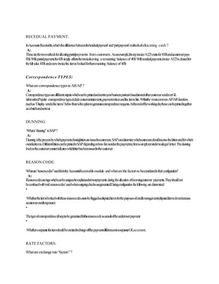RECEDUAL PAYMENT:
InAccountsReceivable,what’sthedifferencebetweenthe‘residualpayment’and‘partpayment’methodsofallocating cash ?
A:
Thesearethetwomethodsforallocatingpartialpayments fromcustomers.Asanexample,letssayinvoiceA123existsfor100$andacustomerpays
60$.Withpartialpayment,the60$simplyoffsetstheinvoiceleaving aremaining balanceof40$Withresidualpayment,invoice A123isclearedfor
thefullvalue100$andanewinvoiceline itemisbookedfortheremaining balanceof40$
Correspondence TYPES:
Whatarecorrespondencetypesin AR/AP?
A:
CorrespondencetypesaredifferentoutputswhichcanbeprintedandsenttoyourbusinesspartnersbasedaroundeithercustomervendororGL
information.Popular correspondencetypesincludecustomerstatements,paymentnoticesandlineitemslists.Withinthe mostcommonAP/ARfunctions
(suchas‘Displayvendorlineitems’belowthereistheoptiontogeneratecorrespondencerequests.Attheendoftheworkingdaythesecanbeprintedtogether
asabatchandsentout
DUNNING:
Whatis“dunning” inSAP?
A:
Dunningistheprocessbywhichpaymentchasinglettersareissuedtocustomers.SAPcandeterminewhichcustomersshouldreceivethelettersandforwhich
overdueitems.DifferentletterscanbeprintedinSAPdependingonhowfaroverduethepaymentis;fromasimpleremindertoalegalletter.Thedunning
levelonthecustomermasterindicateswhichletterhasbeenissuedtothecustomer
REASON CODE:
Whatare“reasoncodes”usedforintheAccountsReceivablemodule andwhatarethefactorstobeconsideredintheirconfiguration?
A:
Reasoncodesaretagswhichcanbeassignedtoexplainunder/overpaymentsduringtheallocationofincomingcustomer payments.Theyshouldnot
beconfusedwith‘voidreasoncodes’usedwhenoutgoingchecksaregenerated.Duringconfigurationthefollowing aredetermined
•
Whethertheitemsbookedwiththesereasoncodesaretobeflaggedasdisputeditemsforthepurposesofcreditmanagement(disputeditemsdonotincrease
acustomercreditexposure)
•
Thetypeofcorrespondence(ifany)tobegeneratedforthisreasoncodeasaresultoftheunder/overpayment
•
WhetheraseparatelineitemshouldbecreatedtochargeoffthepaymentdifferencestoaseparateG/Laccount.
RATE FACTORS:
Whatareexchangerate“factors”?
 