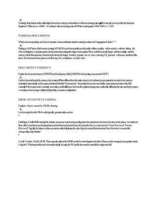 A:
ExchangeRatefactorsaretherelationshipsbetweenonecurrencyandanothertowhichanexchangerateisapplied.ForexampleyoumaydefinetheIndonesia
RupiahtoUS$factoras10000 :1Combinedwithanexchangerateof0.95thiswouldequateto9500 IDRto1USD
PARKINGDOCUMENTS:
Whatisdocumentparkingandwhyisitimportantwhenconsiderationinternalcontrolproceduresand“segregationofduties” ?
A:
ParkingisaSAPtermwhichmeansaposting(AP/AR/GL)canbetemporarilysaved(possiblywithincomplete information) without hitting the
affectedledger(s).Aseparatepersoncanthenreleasethepostingtotheledgerwhenrequired.Thisisusefulforexampleifjunior staffaretoinitially enterthe
invoices,beforetheirsupervisorchecksitandbooksittotheledger.Anotherpopular use iswhenenteringGLjournals withmanyhundredsofline
items.Thedocumentcanbepart-savedallowing forcompletion atalaterdate
DOCUMENT CURRENCY:
Explainthedocumentcurrency(WRBTR)andlocalcurrencyfields(DMBTR)whenpostingadocumentinSAPFI.
A:
Onthedocumentheader,thecurrencykeyisentered.Ifthisisdifferentfromtheentitycurrency(orlocalcurrency),anequivalentamountinlocalcurrency
iscalculatedautomaticallybythesystemandstoredinthefield“localcurrency”.Itispossiblehowevertooverwritethesystemproposedvalueinthisfield
manually.Ifthelocalamountismanuallyoverwritten,andthedifferencebetweentheimpliedexchangerateissufficientlydifferenttotherateusedbythesystem,
awarningorerrormessageisdisplayed(dependingonsystemconfiguration)
GR/IR ACCOUNT CLEARING:
Explain whatis meantby GR/IRclearing
A:
GoodsreceiptsfromtheMMmoduletypically generateentriessuchas
•
DebitStock,CreditGR/IRclearingThisindicatesanincreaseinstockandapendingentrytobeclearedoncetheinvoicefromthevendorarrives.Atmonthend
therewillbeaneedtoaccruethosepurchasesreceivedbutnotyetinvoicedhencethereasonfortheaccountnamed‘Good Received/Invoice
Received’Typicallythebalanceonthisaccountatmonthendindicatesthevalueofgoodsreceivedbutnotinvoiced.Oncetheinvoiceisreceivedthe
correspondingentryisbooked.
•
CreditVendor, DebitGR/IRTheseoppositeentriestotheGR/IRneedtobeclearedagainsteachother.(Thisaccountismanagedonanopenitembasis).
UsingtheF.19transactionthiscanbedoneautomaticallybyusingthePOandlineitemnumberstoredintheassignmentfield
 