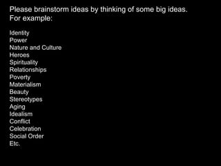 Please brainstorm ideas by thinking of some big ideas. For example: Identity Power Nature and Culture Heroes Spirituality Relationships Poverty Materialism Beauty Stereotypes Aging Idealism Conflict Celebration Social Order Etc. 