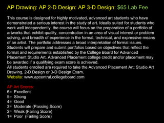 AP Drawing: AP 2-D Design: AP 3-D Design:   $65 Lab Fee This course is designed for highly motivated, advanced art students who have demonstrated a serious interest in the study of art. Ideally suited for students who work well independently, the course will focus on the preparation of a portfolio of artworks that exhibit quality, concentration in an area of visual interest or problem solving, and breadth of experience in the formal, technical, and expressive means of an artist. The portfolio addresses a broad interpretation of formal issues. Students will prepare and submit portfolios based on objectives that reflect the format and requirements established by the College Board for Advanced Placement Studio Art. Advanced Placement college credit and/or placement may be awarded if a qualifying exam score is achieved.  All students enrolled are required to take the Advanced Placement Art: Studio Art Drawing, 2-D Design or 3-D Design Exam. Website:  www.apcentral.collegeboard.com AP Art Scores:  6=  Excellent 5=  Strong 4=  Good 3=  Moderate (Passing Score) 2=  Weak (Failing Score) 1=  Poor  (Failing Score) 