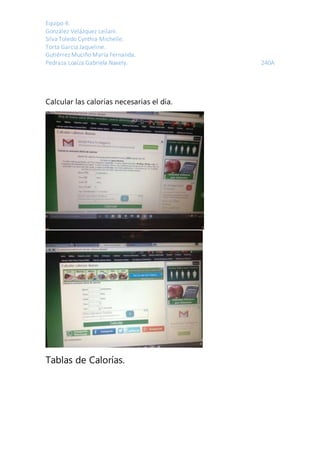 Equipo 4:
González Velázquez Leilani.
Silva Toledo Cynthia Michelle.
Torta García Jaqueline.
Gutiérrez Muciño María Fernanda.
Pedraza Loaiza Gabriela Naxely. 240A
Calcular las calorías necesarias el día.
Tablas de Calorías.