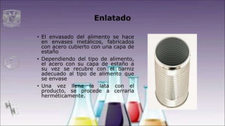 Enlatado
• El envasado del alimento se hace
en envases metálicos, fabricados
con acero cubierto con una capa de
estaño
• Dependiendo del tipo de alimento,
el acero con su capa de estaño a
su vez se recubre con el barniz
adecuado al tipo de alimento que
se envase
• Una vez llena la lata con el
producto, se procede a cerrarla
herméticamente.
 