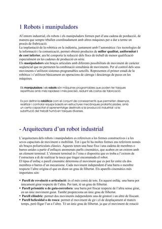 1 Robots i manipuladors
Al’entorn industrial, els robots i els manipuladors formen part d’una cadena de porducció, de
manera que sempre trballen coordinadament amb altres màquines per a dur a terme un
procés de frabricació.
La implantació de la robòtica en la indústria, juntament amb l’automàtica i les tecnologies de
la informació i la comunicació, permet obtenir productes de millor qualitat, uniformitat i
de cost inferior, ara bé comporta la reducció dels llocs de treball de menor qualificació
especialment en les cadenes de producció en sèrie.
Els manipuladors són braços articulats amb diferents possibilitats de moviment de caràcter
seqüencial que no permeten la combinació simultània de moviments. Per al control dels seus
moviments s’utilitzen sistemes programables senzills. Representen el primer estadi de la
robòtica i s’utilitzen bàsicament en operacions de càrrega i descàrrega de peces en les
màquines.

Els manipuladors i els robots són màquines programables que poden fer tasques
repetitives amb més rapidesa i més precisió, reduint els costos de fabricació.


Es por definir la robòtica com el conjunt de coneixements que permeten dissenyar,
realitzar i controlar equips basats en estructures mecàniques proliarticulades, amb
un certa capacitat d’aprenentatge destinats a la producció industrial i a la
substitució del treball humà en tasques diverses.




- Arquitectura d’un robot industrial
L’arquitectura dels robots i manipuladors es refereixen a les formes constructives i a les
seves capacitats de moviment o mobilitat. Tot i que hi ha moltes formes ens referirem només
als braços poliarticulats clàssics. Aquests tenen una base fixa i una cadena de membres o
barres unides a partir d’enllaços anomenats parlls cinemàtics, que acaben en un extrem amb
un element terminal. L’element terminal és l’eina o dispositiu que es troba a l’extrem de
l’estructura a di de realitzar la tasca que tingui encomanada el robot.
El tipus d’enllaç o parell cinemàtic determina el moviment que es pot fer entre els dos
membres o barres d’un mecanisme. Cada moviment independent d’una barra o membre
respecte l’altre origina el que en diem un grau de llibertat. Els aparells cinemàtics més
importatns són:

  Parell de revolució o articulació: és el més comú de tots. En aquest enlláç. una barra pot
 únicament girar respecte de l’altra. Per tant, té un grau de llibertat.
  Parell prismàtic o de guia-corredora: una barra pot lliscar respecte de l’altra sense girar,
 en un únic moviment guiat. També proporciona un únic grau de llibertat.
  Parell cilíndric: permet dos moviments independents una de giratori i un altre de lliscant.
  Parell helicoïdal o de rosca: permet el moviment de gir i el de desplaçament al mateix
 temps, però lligar l’un a l’altre. Té un únic grau de llibertat. ja que el moviment de rotació
 