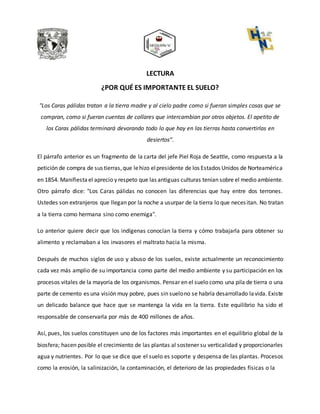 LECTURA
¿POR QUÉ ES IMPORTANTE EL SUELO?
"Los Caras pálidas tratan a la tierra madre y al cielo padre como si fueran simples cosas que se
compran, como si fueran cuentas de collares que intercambian por otros objetos. El apetito de
los Caras pálidas terminará devorando todo lo que hay en las tierras hasta convertirlas en
desiertos”.
El párrafo anterior es un fragmento de la carta del jefe Piel Roja de Seattle, como respuesta a la
petición de compra de sus tierras,que lehizo elpresidente de los Estados Unidos de Norteamérica
en 1854. Manifiesta el aprecio y respeto que las antiguas culturas tenían sobre el medio ambiente.
Otro párrafo dice: "Los Caras pálidas no conocen las diferencias que hay entre dos terrones.
Ustedes son extranjeros que llegan por la noche a usurpar de la tierra lo que necesitan. No tratan
a la tierra como hermana sino como enemiga".
Lo anterior quiere decir que los indígenas conocían la tierra y cómo trabajarla para obtener su
alimento y reclamaban a los invasores el maltrato hacia la misma.
Después de muchos siglos de uso y abuso de los suelos, existe actualmente un reconocimiento
cada vez más amplio de su importancia como parte del medio ambiente y su participación en los
procesos vitales de la mayoría de los organismos. Pensar en el suelo como una pila de tierra o una
parte de cemento es una visión muy pobre, pues sin suelono se habría desarrollado lavida. Existe
un delicado balance que hace que se mantenga la vida en la tierra. Este equilibrio ha sido el
responsable de conservarla por más de 400 millones de años.
Así, pues, los suelos constituyen uno de los factores más importantes en el equilibrio global de la
biosfera; hacen posible el crecimiento de las plantas al sostener su verticalidad y proporcionarles
agua y nutrientes. Por lo que se dice que el suelo es soporte y despensa de las plantas. Procesos
como la erosión, la salinización, la contaminación, el deterioro de las propiedades físicas o la
 