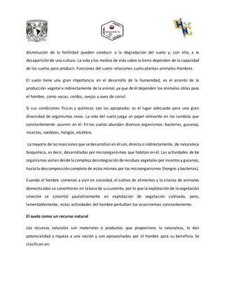 disminución de la fertilidad pueden conducir a la degradación del suelo y, con ello, a la
desaparición de una cultura. La vida y los medios de vida sobre la tierra dependen de la capacidad
de los suelos para producir. Funciones del suelo: relaciones suelo-plantas-animales-hombres.
El suelo tiene una gran importancia en el desarrollo de la humanidad; es el asiento de la
producción vegetal e indirectamente de la animal, ya que de él dependen los animales útiles para
el hombre, como vacas, cerdos, ovejas y aves de corral.
Si sus condiciones físicas y químicas son las apropiadas es el lugar adecuado para una gran
diversidad de organismos vivos. La vida del suelo juega un papel relevante en los cambios que
constantemente ocurren en él. En los suelos abundan diversos organismos: bacterias, gusanos,
insectos, roedores, hongos, etcétera.
Lamayoría de las reacciones que sedesarrollan en élson, directa o indirectamente, de naturaleza
bioquímica, es decir, desarrolladas por microorganismos que habitan en él. Las actividades de los
organismos varían desde lacompleja desintegración de residuos vegetales por insectos y gusanos,
hastala descomposición completa de estos mismos por los microorganismos (hongos y bacterias).
Cuando el hombre comenzó a vivir en sociedad, el cultivo de alimentos y la crianza de animales
domesticados se convirtieron en labasede susustento, por lo que la explotación de lavegetación
silvestre se convirtió paulatinamente en explotación de vegetación cultivada, pero,
lamentablemente, estas actividades del hombre perturban los ecosistemas constantemente.
El suelo como un recurso natural
Los recursos naturales son materiales o productos que proporciona la naturaleza, le dan
potencialidad y riqueza a una nación y son aprovechados por el hombre para su beneficio. Se
clasifican en:
 