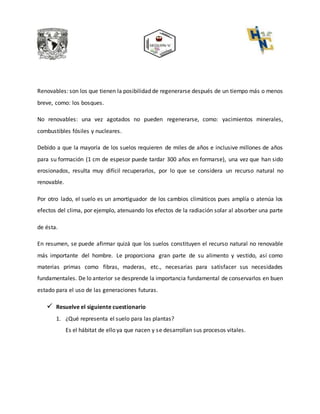 Renovables: son los que tienen la posibilidad de regenerarse después de un tiempo más o menos
breve, como: los bosques.
No renovables: una vez agotados no pueden regenerarse, como: yacimientos minerales,
combustibles fósiles y nucleares.
Debido a que la mayoría de los suelos requieren de miles de años e inclusive millones de años
para su formación (1 cm de espesor puede tardar 300 años en formarse), una vez que han sido
erosionados, resulta muy difícil recuperarlos, por lo que se considera un recurso natural no
renovable.
Por otro lado, el suelo es un amortiguador de los cambios climáticos pues amplía o atenúa los
efectos del clima, por ejemplo, atenuando los efectos de la radiación solar al absorber una parte
de ésta.
En resumen, se puede afirmar quizá que los suelos constituyen el recurso natural no renovable
más importante del hombre. Le proporciona gran parte de su alimento y vestido, así como
materias primas como fibras, maderas, etc., necesarias para satisfacer sus necesidades
fundamentales. De lo anterior se desprende la importancia fundamental de conservarlos en buen
estado para el uso de las generaciones futuras.
 Resuelve el siguiente cuestionario
1. ¿Qué representa el suelo para las plantas?
Es el hábitat de ello ya que nacen y se desarrollan sus procesos vitales.
 
