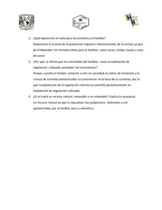 2. ¿Qué representa el suelo para los animales y el hombre?
Representa el asiento de la producción vegetal e indirectamente de la animal, ya que
de él dependen los animales útiles para el hombre, como vacas, cerdos, ovejas y aves
de corral.
3. ¿Por qué se afirma que las actividades del hombre, como la explotación de
vegetación cultivada, perturban los ecosistemas?
Porque cuando el hombre comenzó a vivir en sociedad, el cultivo de alimentos y la
crianza de animales domesticados se convirtieron en la base de su sustento, por lo
que la explotación de la vegetación silvestre se convirtió paulatinamente en
explotación de vegetación cultivada.
4. ¿Es el suelo un recurso natural, renovable o no renovable? Explica tu respuesta.
Un recurso natural ya que la naturaleza nos proporciona materiales y son
aprovechados por el hombre para su beneficio.
 
