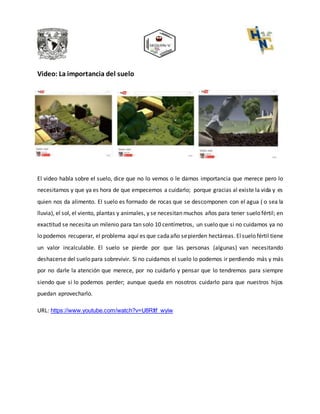 Video: La importancia del suelo
El video habla sobre el suelo, dice que no lo vemos o le damos importancia que merece pero lo
necesitamos y que ya es hora de que empecemos a cuidarlo; porque gracias al existe la vida y es
quien nos da alimento. El suelo es formado de rocas que se descomponen con el agua ( o sea la
lluvia), el sol, el viento, plantas y animales, y se necesitan muchos años para tener suelo fértil; en
exactitud se necesita un milenio para tan solo 10 centímetros, un suelo que si no cuidamos ya no
lo podemos recuperar, el problema aquí es que cadaaño sepierden hectáreas. Elsuelo fértil tiene
un valor incalculable. El suelo se pierde por que las personas (algunas) van necesitando
deshacerse del suelo para sobrevivir. Si no cuidamos el suelo lo podemos ir perdiendo más y más
por no darle la atención que merece, por no cuidarlo y pensar que lo tendremos para siempre
siendo que si lo podemos perder; aunque queda en nosotros cuidarlo para que nuestros hijos
puedan aprovecharlo.
URL: https://www.youtube.com/watch?v=U8RItf_wyiw
 