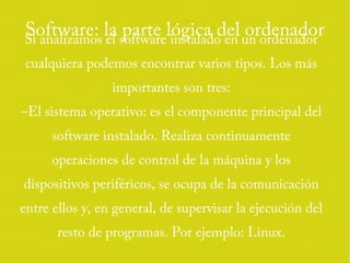 Software: la parte lógica del ordenadorSi analizamos el software instalado en un ordenador
cualquiera podemos encontrar varios tipos. Los más
importantes son tres:
–El sistema operativo: es el componente principal del
software instalado. Realiza continuamente
operaciones de control de la máquina y los
dispositivos periféricos, se ocupa de la comunicación
entre ellos y, en general, de supervisar la ejecución del
resto de programas. Por ejemplo: Linux.
 