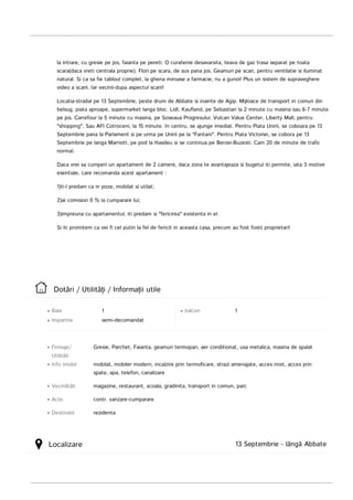 Dotări	/	Utilităţi	/	Informaţii	utile
Baie
Impartire semi-decomandat
1 balcon 1
Info	imobil
Vecinătăţi
Acte
Destinatii
Finisaje/
Utilităţi
Gresie,	Parchet,	Faianta,	geamuri	termopan,	aer	conditionat,	usa	metalica,	masina	de	spalat
mobilat,	mobiler	modern,	incalzire	prin	termoficare,	strazi	amenajate,	acces	mixt,	acces	prin
spate,	apa,	telefon,	canalizare
magazine,	restaurant,	scoala,	gradinita,	transport	in	comun,	parc
contr.	vanzare-cumparare
rezidenta
Localizare 13	Septembrie	-	lângă	Abbate
la	intrare,	cu	gresie	pe	jos,	faianta	pe	pereti.	O	curatenie	desavarsita,	teava	de	gaz	trasa	separat	pe	toata
scara(daca	vreti	centrala	proprie).	Flori	pe	scara,	de	sus	pana	jos.	Geamuri	pe	scari,	pentru	ventilatie	si	iluminat
natural.	Si	ca	sa	fie	tabloul	complet,	la	ghena	miroase	a	farmacie,	nu	a	gunoi!	Plus	un	sistem	de	supraveghere
video	a	scarii.	Iar	vecinii-dupa	aspectul	scarii!
Locatia-stradal	pe	13	Septembrie,	peste	drum	de	Abbate	si	inainte	de	Agip.	Mijloace	de	transport	in	comun	din
belsug,	piata	aproape,	supermarket	langa	bloc.	Lidl,	Kaufland,	pe	Sebastian	la	2	minute	cu	masina	sau	6-7	minute
pe	jos.	Carrefour	la	5	minute	cu	masina,	pe	Soseaua	Progresului.	Vulcan	Value	Center,	Liberty	Mall,	pentru
"shopping".	Sau	AFI	Cotroceni,	la	15	minute.	In	centru,	se	ajunge	imediat.	Pentru	Piata	Unirii,	se	coboara	pe	13
Septembrie	pana	la	Parlament	si	pe	urma	pe	Unirii	pe	la	"Fantani".	Pentru	Piata	Victoriei,	se	cobora	pe	13
Septembrie	pe	langa	Marriott,	pe	pod	la	Hasdeu	si	se	continua	pe	Berzei-Buzesti.	Cam	20	de	minute	de	trafic
normal.
Daca	vrei	sa	cumperi	un	apartament	de	2	camere,	daca	zona	te	avantajeaza	si	bugetul	iti	permite,	iata	3	motive
esentiale,	care	recomanda	acest	apartament	:
1)ti-l	predam	ca	in	poze,	mobilat	si	utilat;
2)ai	comision	0	%	la	cumparare	lui;
3)impreuna	cu	apartamentul,	iti	predam	si	"fericirea"	existenta	in	el.
Si	iti	promitem	ca	vei	fi	cel	putin	la	fel	de	fericit	in	aceasta	casa,	precum	au	fost	fostii	proprietari!	
	
	
 