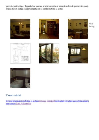gaze si electricitate. In pretul de vanzare al apartamentului intra si un loc de parcare in garaj.
Exista posibilitatea ca apartamentul sa se vanda mobilat si utilat.

Print
listing

Caracteristici
bloc noubucatarie mobilata si utilatamijloace transportmobilataproprietate deosebitaVanzare
apartamentZona rezidentiala

 