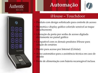 iHouse – Touchdoor
Automação
• Produto com design sofisticado para controle de acesso
• Biometria e display gráfico colorido sensível ao toque
(touchscreem)
• Liberação da porta por senha de acesso digitada
diretamente no painel gráfico
• Compatível com os demais produtos iHouse para
criação de cenários
• Pronto para acesso por Internet (Celular)
• Aviso automático para a assistência técnica em caso de
defeito
• Fonte de alimentação com bateria recarregável inclusa
 