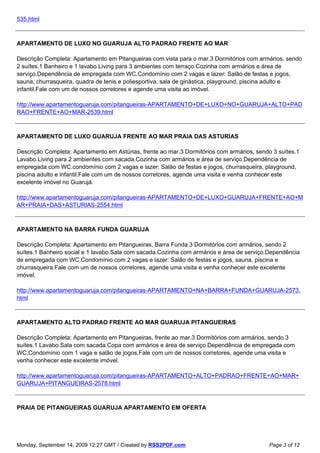 535.html



APARTAMENTO DE LUXO NO GUARUJA ALTO PADRAO FRENTE AO MAR

Descrição Completa: Apartamento em Pitangueiras com vista para o mar.3 Dormitórios com armários, sendo
2 suítes.1 Banheiro e 1 lavabo.Living para 3 ambientes com terraço.Cozinha com armários e área de
serviço.Dependência de empregada com WC.Condomínio com 2 vagas e lazer: Salão de festas e jogos,
sauna, churrasqueira, quadra de tenis e poliesportiva, sala de ginástica, playground, piscina adulto e
infantil.Fale com um de nossos corretores e agende uma visita ao imóvel.

http://www.apartamentoguaruja.com/pitangueiras-APARTAMENTO+DE+LUXO+NO+GUARUJA+ALTO+PAD
RAO+FRENTE+AO+MAR-2539.html



APARTAMENTO DE LUXO GUARUJA FRENTE AO MAR PRAIA DAS ASTURIAS

Descrição Completa: Apartamento em Astúrias, frente ao mar.3 Dormitórios com armários, sendo 3 suítes.1
Lavabo.Living para 2 ambientes com sacada.Cozinha com armários e área de serviço.Dependência de
empregada com WC.condomínio com 2 vagas e lazer: Salão de festas e jogos, churrasqueira, playground,
piscina adulto e infantil.Fale com um de nossos corretores, agende uma visita e venha conhecer este
excelente imóvel no Guarujá.

http://www.apartamentoguaruja.com/pitangueiras-APARTAMENTO+DE+LUXO+GUARUJA+FRENTE+AO+M
AR+PRAIA+DAS+ASTURIAS-2554.html



APARTAMENTO NA BARRA FUNDA GUARUJA

Descrição Completa: Apartamento em Pitangueiras, Barra Funda.3 Dormitórios com armários, sendo 2
suítes.1 Banheiro social e 1 lavabo.Sala com sacada.Cozinha com armários e área de serviço.Dependência
de empregada com WC.Condomínio com 2 vagas e lazer: Salão de festas e jogos, sauna, piscina e
churrasqueira.Fale com um de nossos corretores, agende uma visita e venha conhecer este excelente
imóvel.

http://www.apartamentoguaruja.com/pitangueiras-APARTAMENTO+NA+BARRA+FUNDA+GUARUJA-2573.
html



APARTAMENTO ALTO PADRAO FRENTE AO MAR GUARUJA PITANGUEIRAS

Descrição Completa: Apartamento em Pitangueiras, frente ao mar.3 Dormitórios com armários, sendo 3
suítes.1 Lavabo.Sala com sacada.Copa com armários e área de serviço.Dependência de empregada com
WC.Condomínio com 1 vaga e salão de jogos.Fale com um de nossos corretores, agende uma visita e
venha conhecer este excelente imóvel.

http://www.apartamentoguaruja.com/pitangueiras-APARTAMENTO+ALTO+PADRAO+FRENTE+AO+MAR+
GUARUJA+PITANGUEIRAS-2578.html



PRAIA DE PITANGUEIRAS GUARUJA APARTAMENTO EM OFERTA




Monday, September 14, 2009 12:27 GMT / Created by RSS2PDF.com                              Page 3 of 12
 