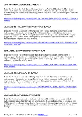 APTO 3 DORMS GUARUJA PRAIA DAS ASTURIAS

Descrição Completa: Excelente Oportunidade!Apartamento em Astúrias à 50 m da praia.3 Dormitórios,
sendo 1 suíte.1 Banheiro social.Sala com terraço.Cozinha e área de serviço.Condomínio com 2 vagas e
lazer: Churrasqueira, piscina, salão de festas e jogos.Fale com um de nossos corretores e agende uma visita
ao imóvel.

http://www.apartamentoguaruja.com/pitangueiras-APTO+3+DORMS+GUARUJA+PRAIA+DAS+ASTURIAS-2
668.html



APARTAMENTO COM ARMARIOS EM PITANGUEIRAS GUARUJA

Descrição Completa: Apartamento em Pitangueiras, Barra Funda.2 Dormitórios com armários, sendo 1
suíte.Living para 3 ambientes com terraço.3º Dormitório opcional com armário.Copa e cozinha com
armários.Área de serviço e WC de empregada.Condomínio com 2 vagas e lazer: Salão de festas e jogos,
playground, piscina adulto e infantil, sala de ginástica, quadra de tenis e poliesportiva.Fale com um de
nossos corretores e agende uma visita ao imóvel.

http://www.apartamentoguaruja.com/pitangueiras-APARTAMENTO+COM+ARMARIOS+EM+PITANGUEIRA
S+GUARUJA-2680.html



FLAT A VENDA EM PITANGUEIRAS COMPRE SEU FLAT

Descrição Completa: Flat em Pitangueiras à 150 m da praia.2 Dormitórios com armários, sendo 1
suíte.Living para 2 ambientes com sacada.Cozinha com armários e área de serviço.Condomínio com 2
vagas e lazer: Sauna, piscina, quadra poliesportiva, salão de festas e jogos.Fale com um de nossos
corretores e agende uma visita ao imóvel.

http://www.apartamentoguaruja.com/pitangueiras-FLAT+A+VENDA+EM+PITANGUEIRAS+COMPRE+SEU+
FLAT-2686.html



APARTAMENTO NA BARRA FUNDA GUARUJA

Descrição Completa: Apartamento em Pitangueiras, Barra Funda.3 Dormitórios com armários, sendo 1
suíte.Living para 2 ambientes com terraço.Cozinha com armários e área de serviço.Dependência de
empregada com WC.Condomínio com 1 vaga e lazer: Sauna, piscina e salão de jogos.Fale com um de
nossos corretores e agende uma visita ao imóvel.

http://www.apartamentoguaruja.com/pitangueiras-APARTAMENTO+NA+BARRA+FUNDA+GUARUJA-2691.
html



APARTAMENTO NA PRAIA PARA INVESTIMENTO

Descrição Completa: Apartamento em Astúrias, frente ao mar.3 Dormitórios com armários, sendo 3
suítes.Sala com sacada.1 Lavabo.Copa com armários e área de serviço.Dependência de empregada com
WC.Condomínio com 2 vagas e lazer: Sauna, churrasqueira, piscina, quadra poliesportiva, salão de festas e
jogos.Fale com um de nossos corretores e agende uma visita e venha conhecer este excelente imóvel no
Guarujá.




Monday, September 14, 2009 12:27 GMT / Created by RSS2PDF.com                                 Page 5 of 12
 