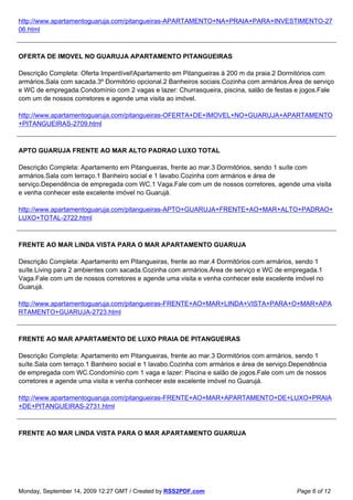 http://www.apartamentoguaruja.com/pitangueiras-APARTAMENTO+NA+PRAIA+PARA+INVESTIMENTO-27
06.html



OFERTA DE IMOVEL NO GUARUJA APARTAMENTO PITANGUEIRAS

Descrição Completa: Oferta Imperdível!Apartamento em Pitangueiras à 200 m da praia.2 Dormitórios com
armários.Sala com sacada.3º Dormitório opcional.2 Banheiros sociais.Cozinha com armários.Área de serviço
e WC de empregada.Condomínio com 2 vagas e lazer: Churrasqueira, piscina, salão de festas e jogos.Fale
com um de nossos corretores e agende uma visita ao imóvel.

http://www.apartamentoguaruja.com/pitangueiras-OFERTA+DE+IMOVEL+NO+GUARUJA+APARTAMENTO
+PITANGUEIRAS-2709.html



APTO GUARUJA FRENTE AO MAR ALTO PADRAO LUXO TOTAL

Descrição Completa: Apartamento em Pitangueiras, frente ao mar.3 Dormitórios, sendo 1 suíte com
armários.Sala com terraço.1 Banheiro social e 1 lavabo.Cozinha com armários e área de
serviço.Dependência de empregada com WC.1 Vaga.Fale com um de nossos corretores, agende uma visita
e venha conhecer este excelente imóvel no Guarujá.

http://www.apartamentoguaruja.com/pitangueiras-APTO+GUARUJA+FRENTE+AO+MAR+ALTO+PADRAO+
LUXO+TOTAL-2722.html



FRENTE AO MAR LINDA VISTA PARA O MAR APARTAMENTO GUARUJA

Descrição Completa: Apartamento em Pitangueiras, frente ao mar.4 Dormitórios com armários, sendo 1
suíte.Living para 2 ambientes com sacada.Cozinha com armários.Área de serviço e WC de empregada.1
Vaga.Fale com um de nossos corretores e agende uma visita e venha conhecer este excelente imóvel no
Guarujá.

http://www.apartamentoguaruja.com/pitangueiras-FRENTE+AO+MAR+LINDA+VISTA+PARA+O+MAR+APA
RTAMENTO+GUARUJA-2723.html



FRENTE AO MAR APARTAMENTO DE LUXO PRAIA DE PITANGUEIRAS

Descrição Completa: Apartamento em Pitangueiras, frente ao mar.3 Dormitórios com armários, sendo 1
suíte.Sala com terraço.1 Banheiro social e 1 lavabo.Cozinha com armários e área de serviço.Dependência
de empregada com WC.Condomínio com 1 vaga e lazer: Piscina e salão de jogos.Fale com um de nossos
corretores e agende uma visita e venha conhecer este excelente imóvel no Guarujá.

http://www.apartamentoguaruja.com/pitangueiras-FRENTE+AO+MAR+APARTAMENTO+DE+LUXO+PRAIA
+DE+PITANGUEIRAS-2731.html



FRENTE AO MAR LINDA VISTA PARA O MAR APARTAMENTO GUARUJA




Monday, September 14, 2009 12:27 GMT / Created by RSS2PDF.com                               Page 6 of 12
 