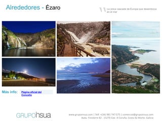 “
  Alrededores - Ézaro                                             La única cascada de Europa que desemboca
                                                                  en el mar




Más info:   Página oficial del
            Concello




                                 www.grupoinsua.com | Telf. +(34) 981 747 575 | comercial@grupoinsua.com
                                          Avda. Finisterre 82 . 15270 Cee. A Coruña. Costa da Morte. Galicia
 