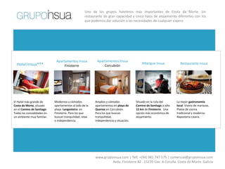 Uno de los grupos hoteleros más importantes de Costa da Morte. Un
                                                   restaurante de gran capacidad y cinco tipos de alojamiento diferentes con los
                                                   que podemos dar solución a las necesidades de cualquier viajero.




                             Apartamentos Insua           Apartamentos Insua
  Hotel Insua***                                                                          Albergue Insua            Restaurante Insua
                                  Finisterre                  Corcubión




El Hotel más grande de      Modernos y cómodos           Amplios y cómodos            Situado en la ruta del      La mejor gastronomía
Costa da Morte, situado     apartamentos al lado de la   apartamentos en playa de     Camino de Santiago a sólo   local. Vivero de mariscos.
en el Camino de Santiago.   playa Langosteira en         Quenxe en Corcubión.         15 km de Finisterre. Una    Platos de cocina
Todas las comodidades en    Finisterre. Para los que     Para los que buscan          opción más económica de     tradicional y moderna.
un ambiente muy familiar.   buscan tranquilidad, relax   tranquilidad,                alojamiento.                Repostería casera.
                            e independencia.             independencia y situación.
                                                         .




                                                         www.grupoinsua.com | Telf. +(34) 981 747 575 | comercial@grupoinsua.com
                                                                  Avda. Finisterre 82 . 15270 Cee. A Coruña. Costa da Morte. Galicia
 