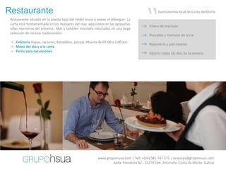 Restaurante
 Restaurante situado en la planta baja del Hotel Insua y anexo al Albergue. La
 carta está fundamentada en los manjares del mar, adquiridos en las pequeñas
 villas marineras del entorno. Mar y también montaña mezclados en una larga
 selección de recetas tradicionales.
                                                                                       “         Gastronomía local de Costa da Morte.


                                                                                           Vivero de mariscos

                                                                                           Pescados y mariscos de la ría
 -> Cafetería (tapas, raciones, bocadillos, pizzas). Abierta de 07:00 a 1:00 am.
                                                                                           Repostería y pan caseros
 -> Menú del día y a la carta
 -> Picnic para excursiones
                                                                                           Abierto todos los días de la semana




                                                                                                         60€
                                                                                                         2 personas




                                                           www.grupoinsua.com | Telf. +(34) 981 747 575 | reservas@grupoinsua.com
                                                                   Avda. Finisterre 82 . 15270 Cee. A Coruña. Costa da Morte. Galicia
 