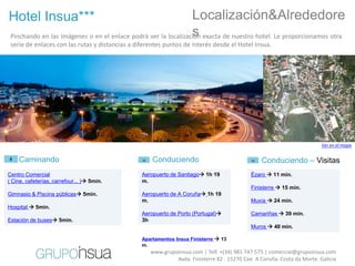 Hotel Insua***                                                  Localización&Alrededore
                                                                s
 Pinchando en las imágenes o en el enlace podrá ver la localización exacta de nuestro hotel. Le proporcionamos otra
 serie de enlaces con las rutas y distancias a diferentes puntos de interés desde el Hotel Insua.




                                                                                                                         Ver en el mapa


    Caminando                                        Conduciendo                                Conduciendo – Visitas
Centro Comercial                                 Aeropuerto de Santiago 1h 19              Ézaro  11 min.
( Cine, cafeterías, carrefour... ) 5min.        m.
                                                                                            Finisterre  15 min.
Gimnasio & Piscina públicas 5min.               Aeropuerto de A Coruña 1h 19
                                                 m.                                         Muxía  24 min.
Hospital  5min.
                                                 Aeropuerto de Porto (Portugal)            Camariñas  39 min.
Estación de buses 5min.                         3h
                                                                                            Muros  40 min.

                                                 Apartamentos Insua Finisterre  13
                                                 m.
                                                    www.grupoinsua.com | Telf. +(34) 981 747 575 | comercial@grupoinsua.com
                                                             Avda. Finisterre 82 . 15270 Cee. A Coruña. Costa da Morte. Galicia
 